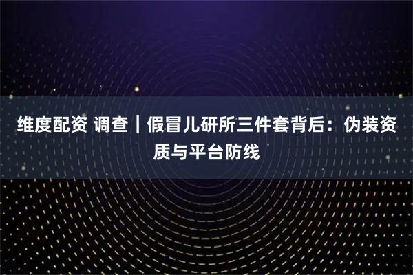 维度配资 调查|假冒儿研所三件套背后:伪装资质与平台防线