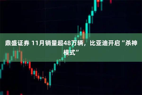 鼎盛证券 11月销量超48万辆，比亚迪开启“杀神模式”
