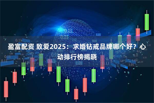 盈富配资 致爱2025：求婚钻戒品牌哪个好？心动排行榜揭晓