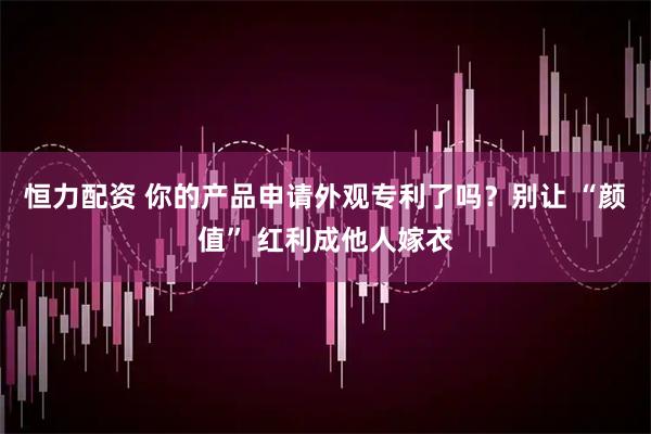 恒力配资 你的产品申请外观专利了吗？别让 “颜值” 红利成他人嫁衣