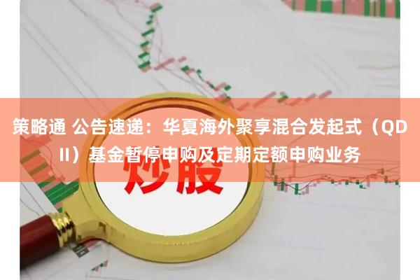 策略通 公告速递:华夏海外聚享混合发起式(QDII)基金暂停申购及定期定额申购业务