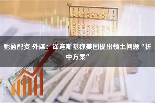驰盈配资 外媒:泽连斯基称美国提出领土问题“折中方案”