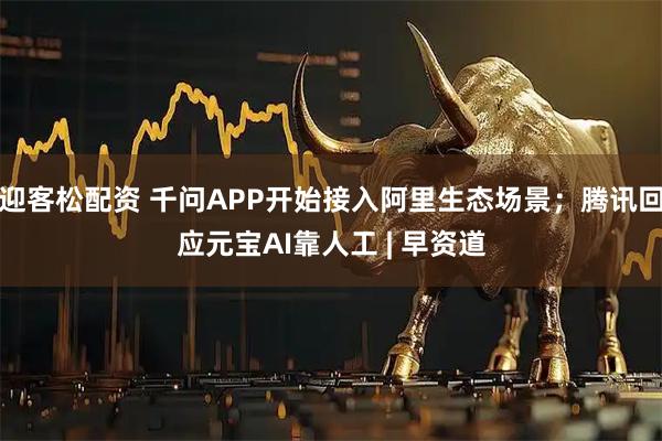 迎客松配资 千问APP开始接入阿里生态场景；腾讯回应元宝AI靠人工 | 早资道