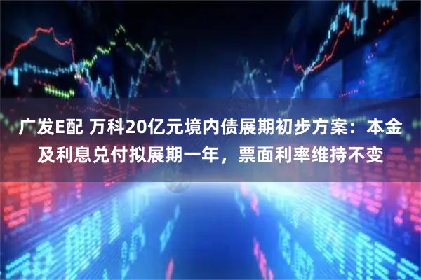 广发E配 万科20亿元境内债展期初步方案：本金及利息兑付拟展期一年，票面利率维持不变