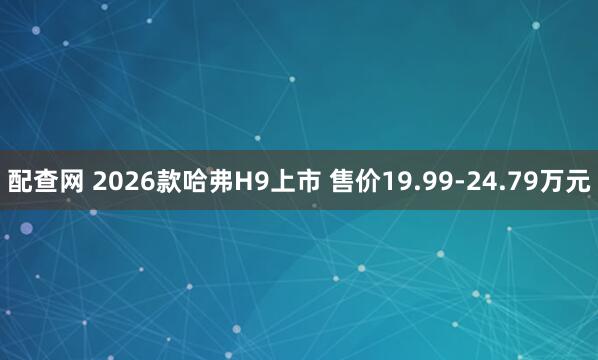 配查网 2026款哈弗H9上市 售价19.99-24.79万元