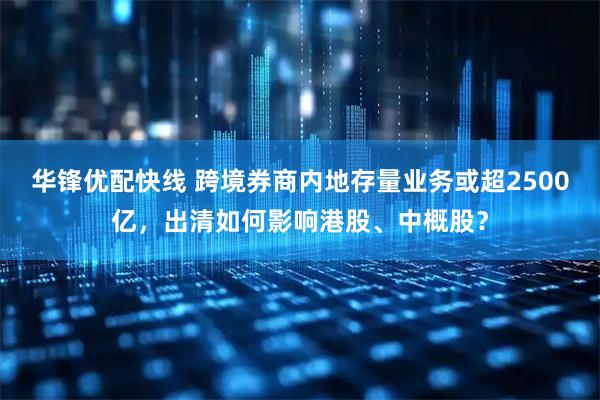 华锋优配快线 跨境券商内地存量业务或超2500亿，出清如何影响港股、中概股？