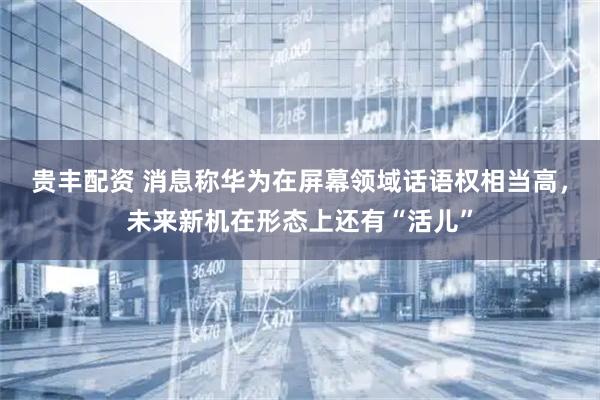 贵丰配资 消息称华为在屏幕领域话语权相当高，未来新机在形态上还有“活儿”